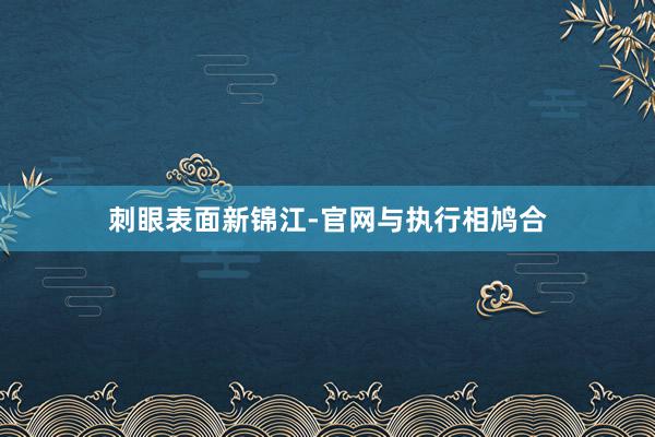 刺眼表面新锦江-官网与执行相鸠合